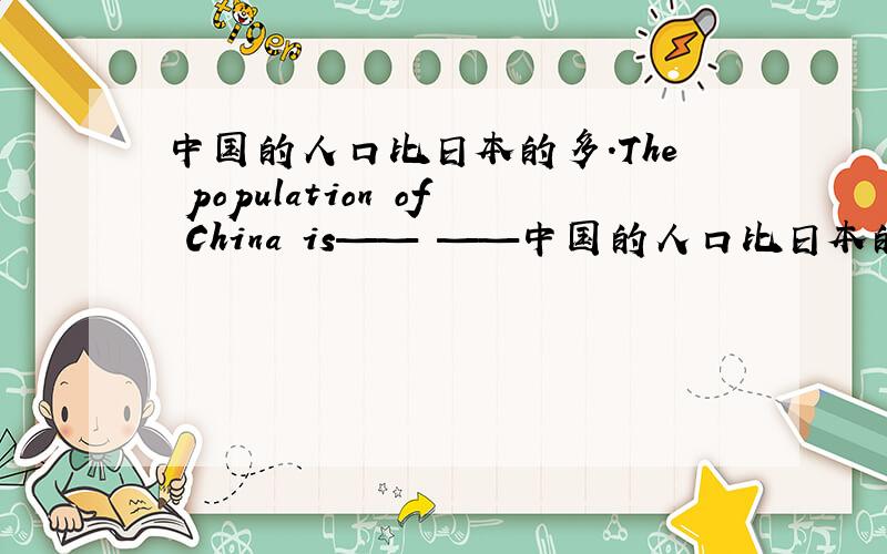 中国的人口比日本的多.The population of China is—— ——中国的人口比日本的多.The population of China is—— —— ——of Japan.