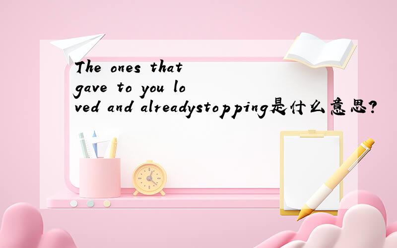 The ones that gave to you loved and alreadystopping是什么意思?
