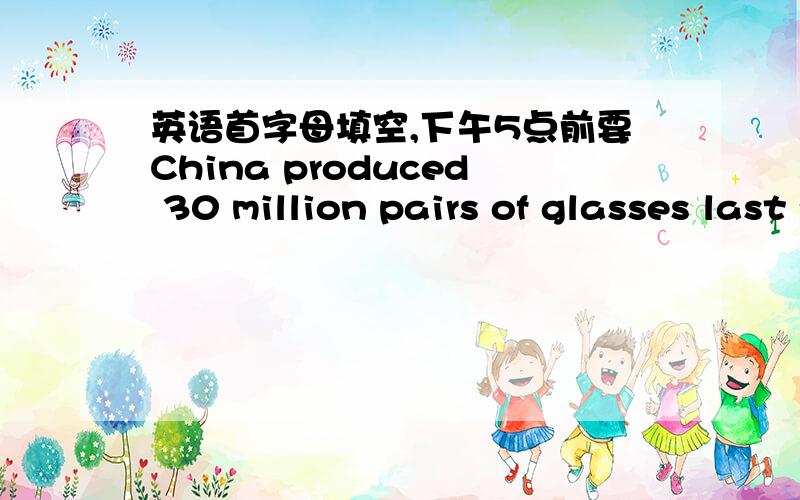 英语首字母填空,下午5点前要China produced 30 million pairs of glasses last year,second only to the USA.The number reflects China’s huge population.According to a survey,about 210 million people in China wear glasses.Of these,one third li