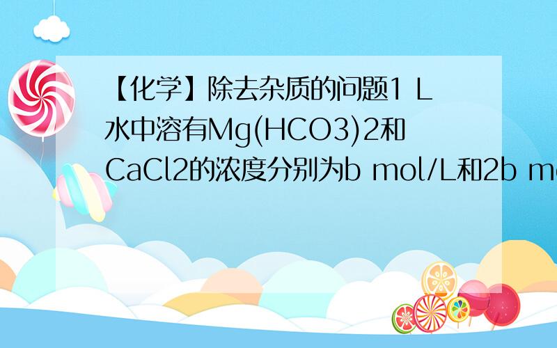 【化学】除去杂质的问题1 L水中溶有Mg(HCO3)2和CaCl2的浓度分别为b mol/L和2b mol/L,请在下列试剂中选用最合适的一种试剂把溶液中的Mg2+、Ca2+去掉A．NaHCO3 B.Na2CO3 C.NaOH D.Ca(OH) 2----------------------------