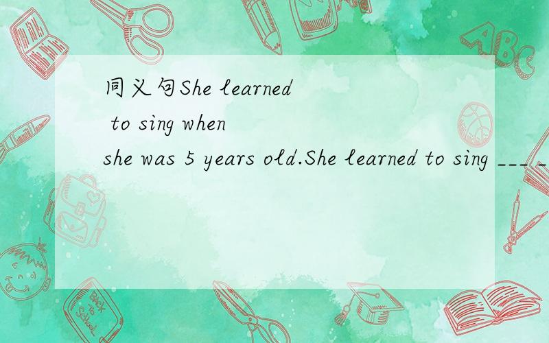 同义句She learned to sing when she was 5 years old.She learned to sing ___ ___ ___ ___5．