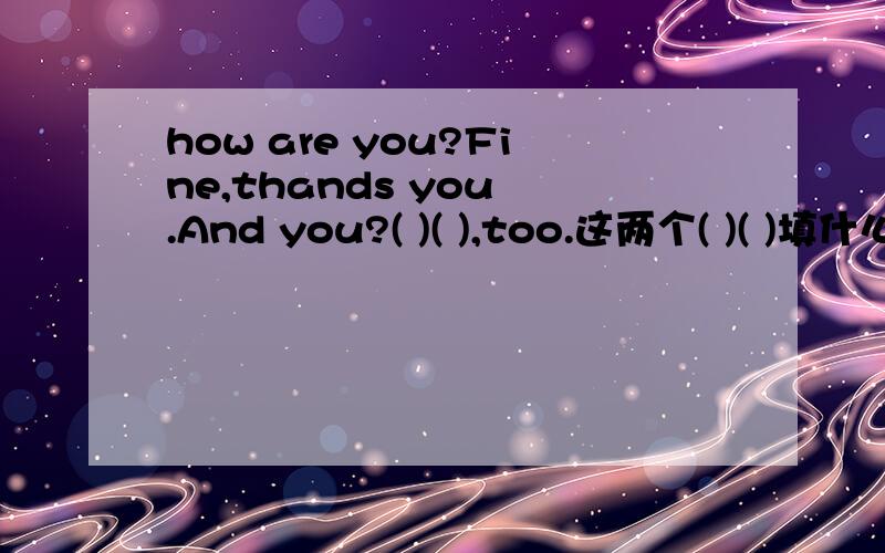 how are you?Fine,thands you .And you?( )( ),too.这两个( )( )填什么?
