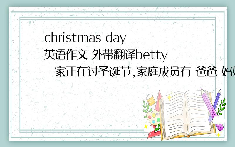 christmas day 英语作文 外带翻译betty一家正在过圣诞节,家庭成员有 爸爸 妈妈 爷爷 奶奶 betty 妹妹,爸爸正在拍照,妈妈在和奶奶聊天,爷爷正在和我（betty）说有关圣诞节的故事,妹妹正在拆礼物.