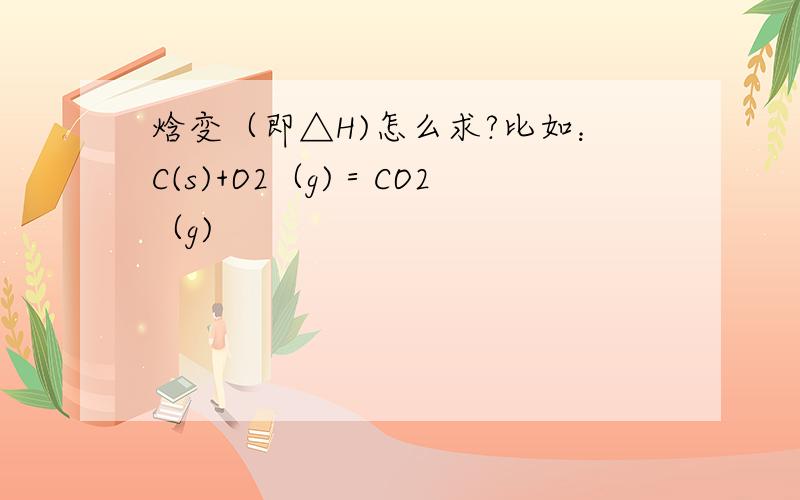 焓变（即△H)怎么求?比如：C(s)+O2（g)＝CO2（g)