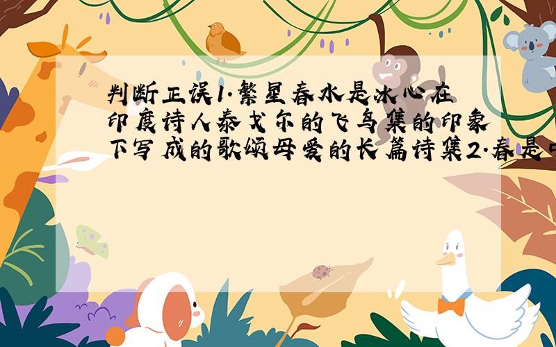 判断正误1.繁星春水是冰心在印度诗人泰戈尔的飞鸟集的印象下写成的歌颂母爱的长篇诗集2.春是中国现代作家朱自清先生写的一篇富有诗意的精美散文.只有一个是对的.
