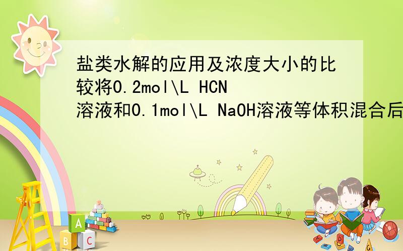 盐类水解的应用及浓度大小的比较将0.2mol\L HCN溶液和0.1mol\L NaOH溶液等体积混合后,溶液显碱性,下列关系式中正确的是A HCN的浓度小于CN-的浓度B Na+的浓度大于CN-的浓度C HCN-CN-=OH-D HCN+CN-=0.1mol\L