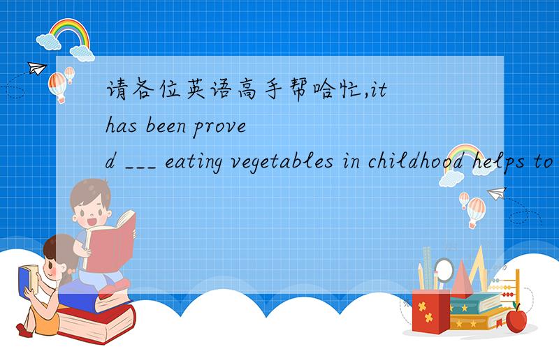 请各位英语高手帮哈忙,it has been proved ___ eating vegetables in childhood helps to protect you against serious illness in later life.A.if B.because C.when D.what这是为什么啊