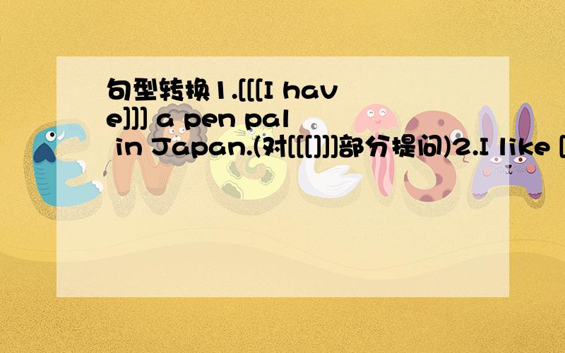 句型转换1.[[[I have]]] a pen pal in Japan.(对[[[]]]部分提问)2.I like [[[going to the movie]]] with my friends.(对[[[]]]部分提问)