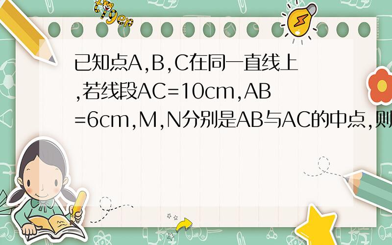 已知点A,B,C在同一直线上,若线段AC=10cm,AB=6cm,M,N分别是AB与AC的中点,则M,N两点之间的距离为多少厘米