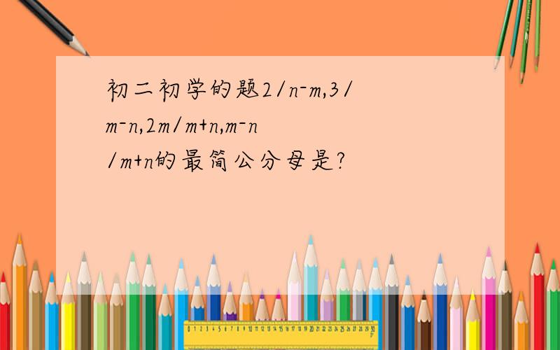 初二初学的题2/n-m,3/m-n,2m/m+n,m-n/m+n的最简公分母是?