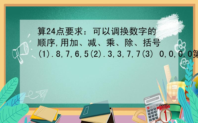算24点要求：可以调换数字的顺序,用加、减、乘、除、括号(1).8,7,6,5(2).3,3,7,7(3) 0,0,0,0第三小题属于另类24点