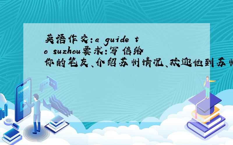 英语作文：a guide to suzhou要求：写信给你的笔友、介绍苏州情况、欢迎他到苏州游玩、内容：1.苏州、中国东部、上海旁边2.有人间天堂的美称3.景点：太湖、苏州园林、小桥流水等、4.活动：