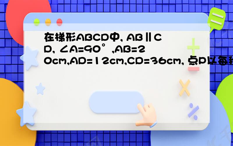 在梯形ABCD中, AB‖CD, ∠A=90°,AB=20cm,AD=12cm,CD=36cm, 点P以每秒4cm的速度在线段AB上往返移动点Q“在梯形ABCD中, AB‖CD, ∠A=90°,AB=20cm,AD=12cm,CD=36cm, 点P以每秒4cm的速度在线段AB上往返移动,点Q以每秒3cm
