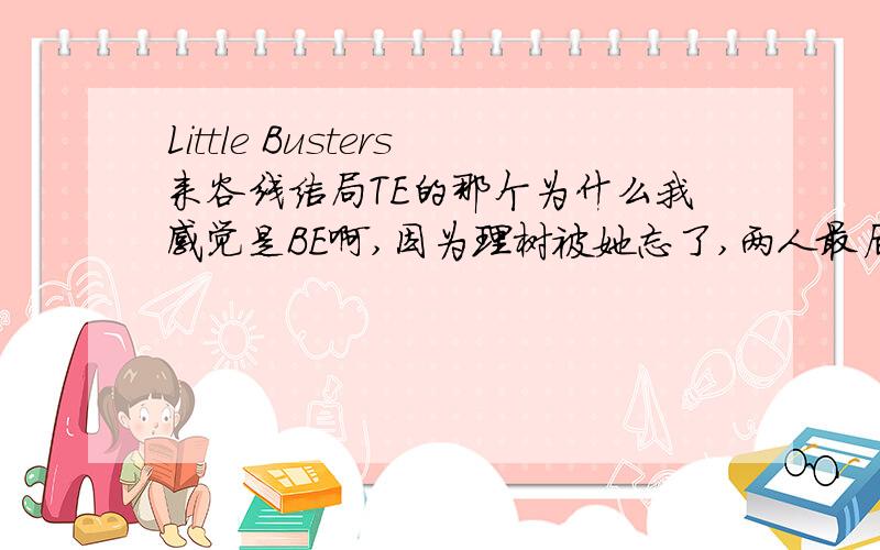 Little Busters来谷线结局TE的那个为什么我感觉是BE啊,因为理树被她忘了,两人最后不在一起了,这真的是TE吗,话说什么是Little Busters End啊