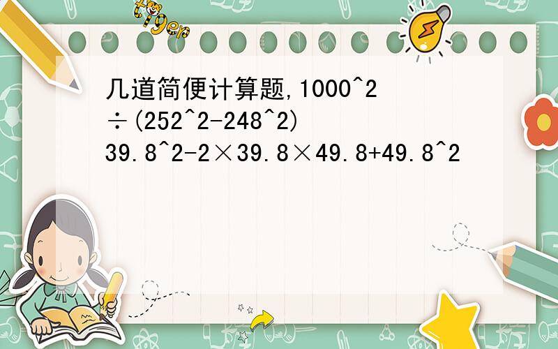 几道简便计算题,1000^2÷(252^2-248^2)39.8^2-2×39.8×49.8+49.8^2