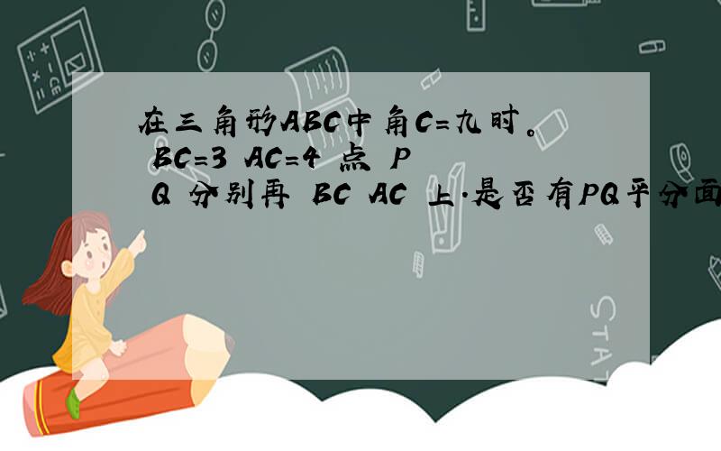 在三角形ABC中角C=九时° BC=3 AC=4 点 P Q 分别再 BC AC 上.是否有PQ平分面积和周长.