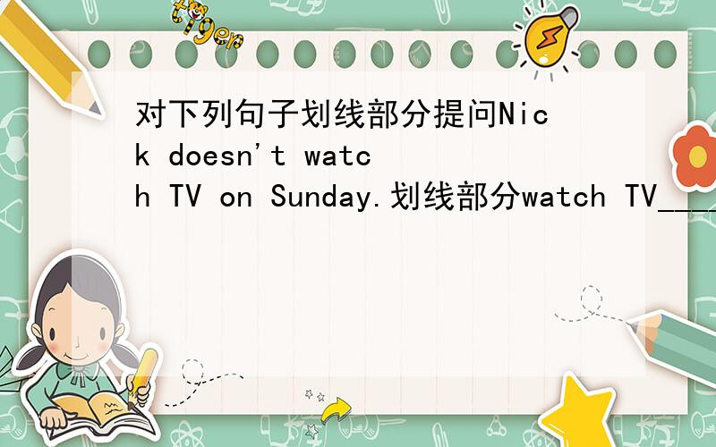 对下列句子划线部分提问Nick doesn't watch TV on Sunday.划线部分watch TV____ _____ Nick _____on Sunday?