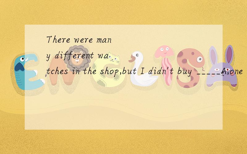There were many different watches in the shop,but I didn't buy _____A,one B,it C,ones D,the one