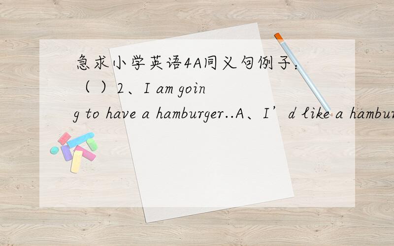 急求小学英语4A同义句例子：（ ）2、I am going to have a hamburger..A、I’d like a hamburger.B、I like a hamburger.需要50道同义句的题,不是要做这道题,给出的题是例子哦!(>_