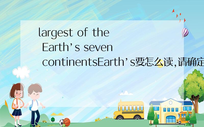 largest of the Earth’s seven continentsEarth’s要怎么读,请确定以后在回答