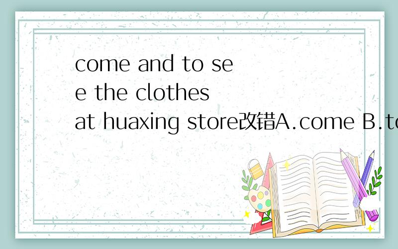 come and to see the clothes at huaxing store改错A.come B.to see C.at D.huaxing