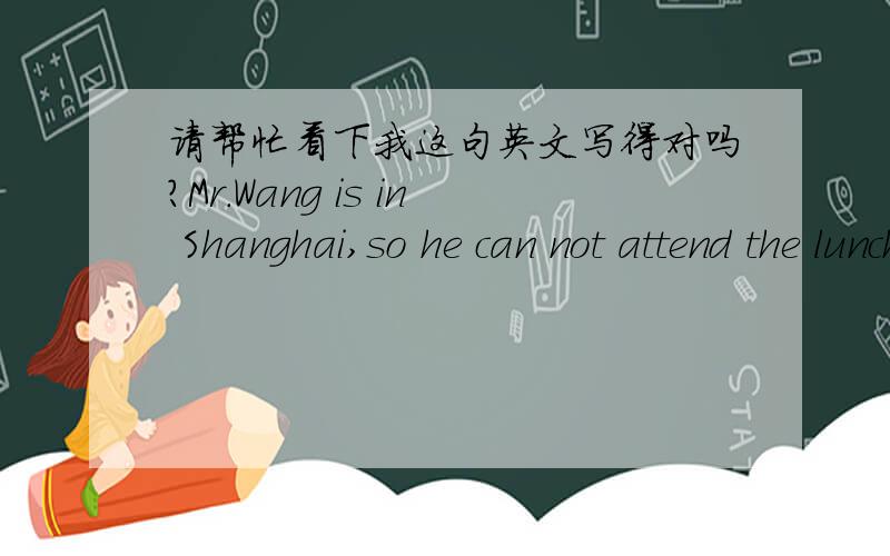 请帮忙看下我这句英文写得对吗?Mr.Wang is in Shanghai,so he can not attend the lunch meeting.中文是,王先生在上海,所以他没有办法参加这个午餐会.