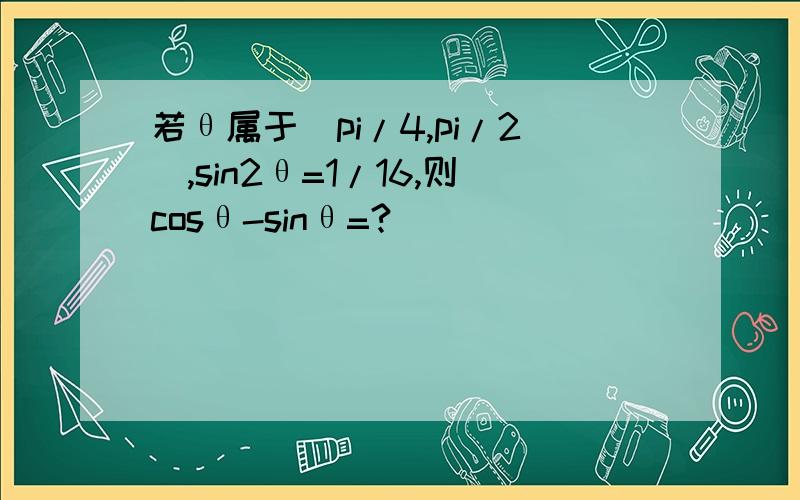 若θ属于(pi/4,pi/2),sin2θ=1/16,则cosθ-sinθ=?