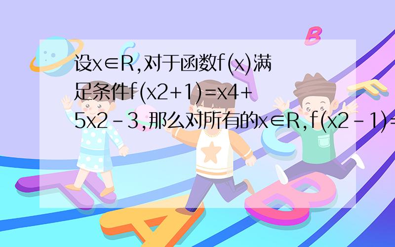 设x∈R,对于函数f(x)满足条件f(x2+1)=x4+5x2-3,那么对所有的x∈R,f(x2-1)=