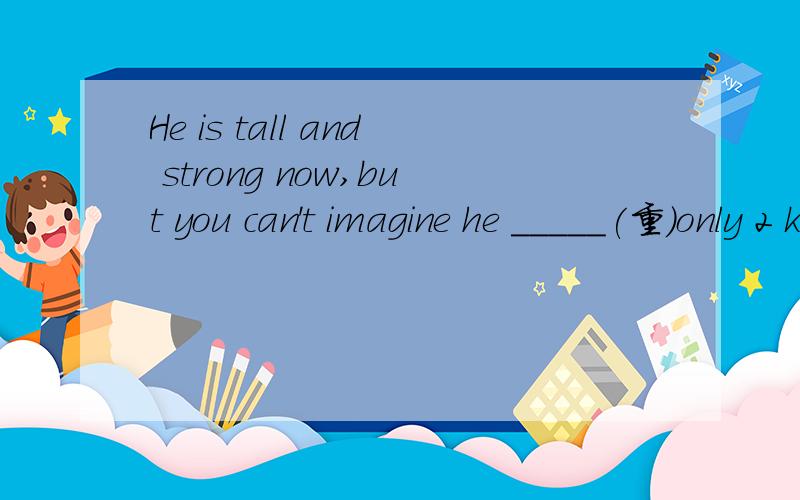 He is tall and strong now,but you can't imagine he _____(重）only 2 kilos at birth.