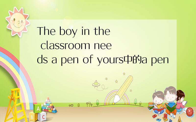 The boy in the classroom needs a pen of yours中的a pen