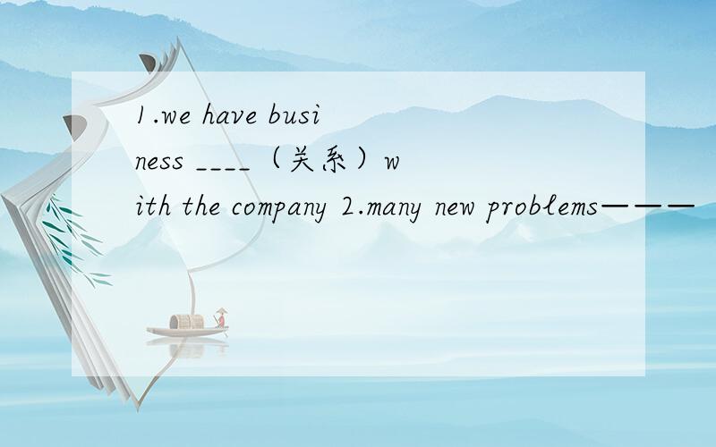 1.we have business ____（关系）with the company 2.many new problems———（出现）every day3.when was this building c____4.使.可以享受某物——————