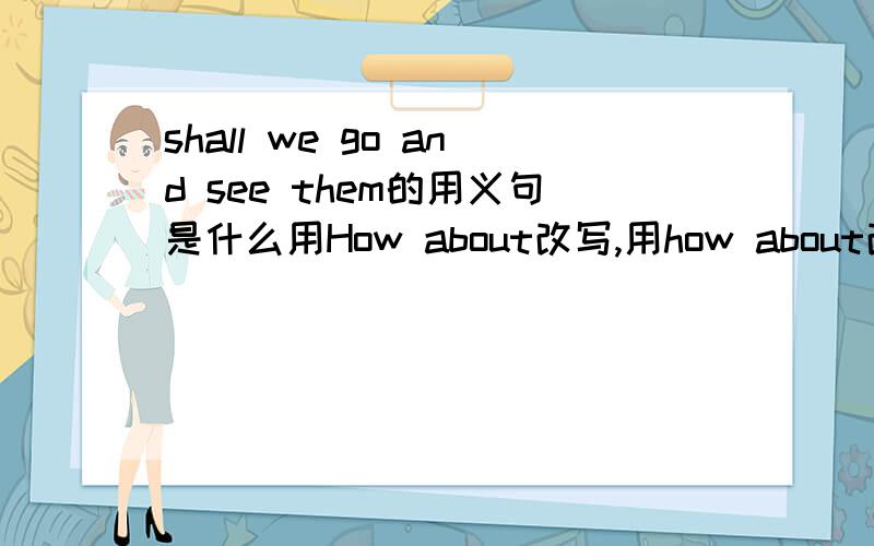 shall we go and see them的用义句是什么用How about改写,用how about改写时后面的see也要变seeing吗?
