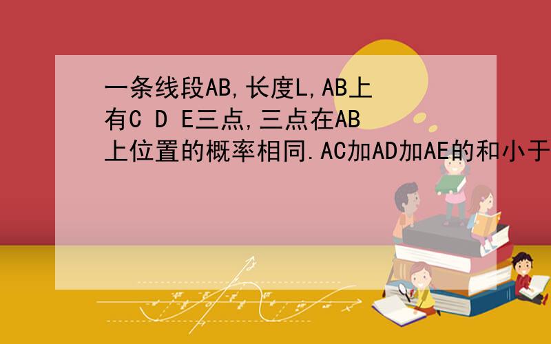 一条线段AB,长度L,AB上有C D E三点,三点在AB上位置的概率相同.AC加AD加AE的和小于AB的一半的概率?三者和为M以下的概率为1/2,求M.
