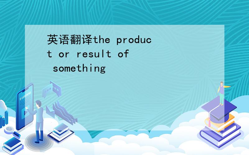 英语翻译the product or result of something