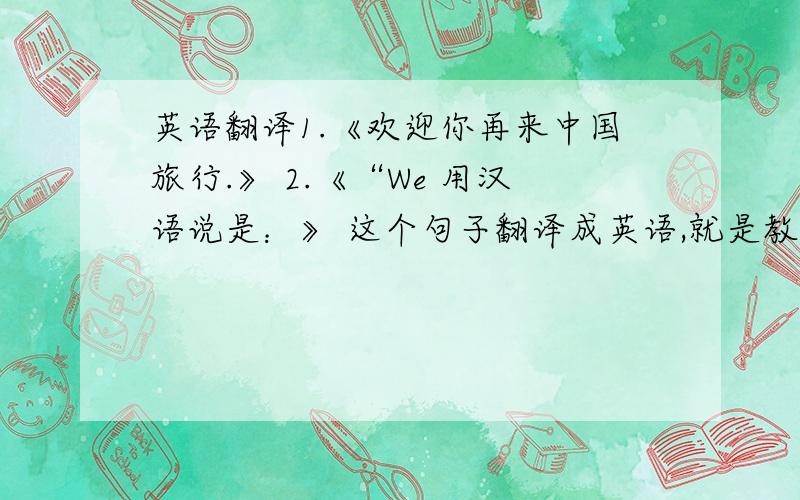 英语翻译1.《欢迎你再来中国旅行.》 2.《“We 用汉语说是：》 这个句子翻译成英语,就是教外国朋友说汉语词汇前的 那段英语部分.以上两句翻译成英语
