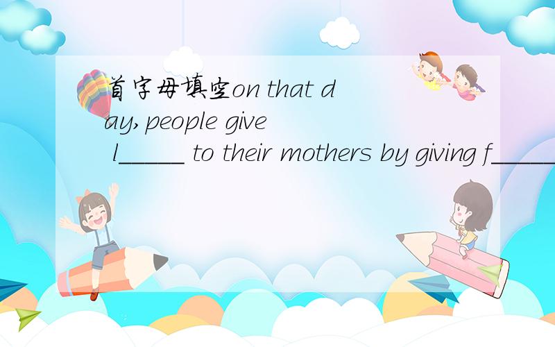 首字母填空on that day,people give l_____ to their mothers by giving f_____ and cards.