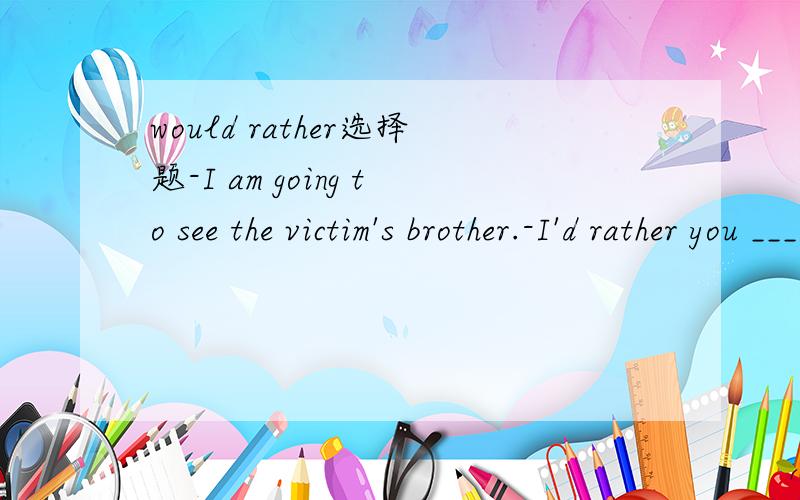 would rather选择题-I am going to see the victim's brother.-I'd rather you ____.A.didn't B.do not C.don't D.do