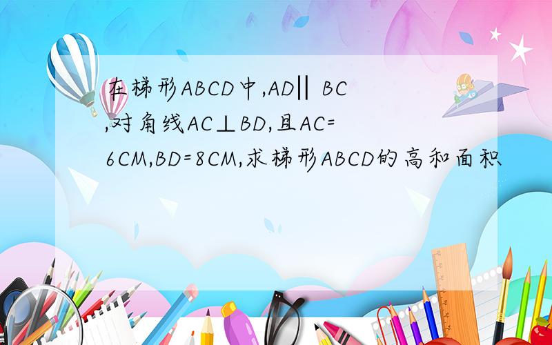 在梯形ABCD中,AD‖BC,对角线AC⊥BD,且AC=6CM,BD=8CM,求梯形ABCD的高和面积