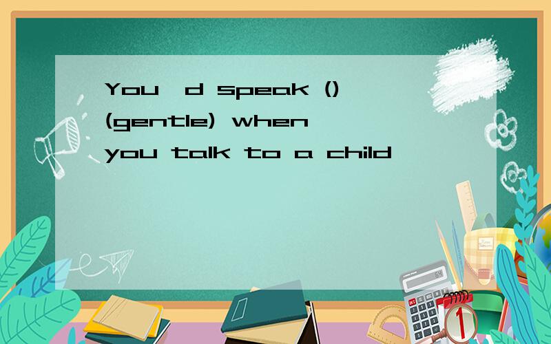 You'd speak ()(gentle) when you talk to a child