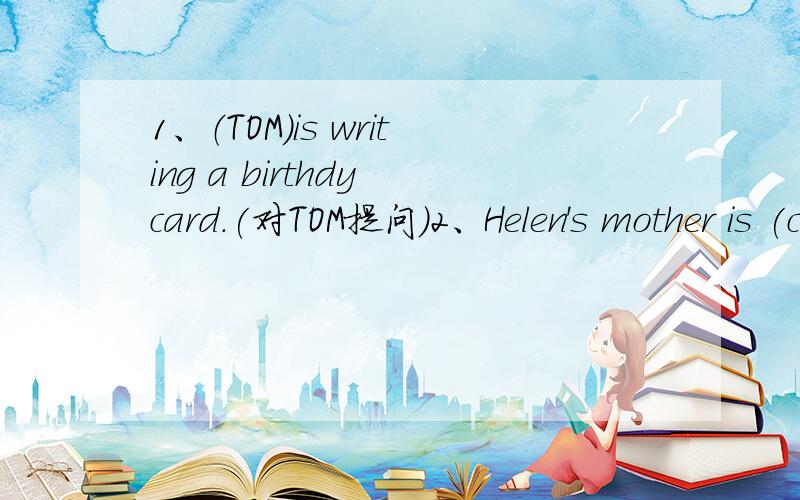 1、（TOM）is writing a birthdy card.(对TOM提问）2、Helen's mother is (cooking dinner).(对cooking dinner提问）3、We are shopping in the bookshop.(改为一般疑问句,并做肯定回答）4、front,they,library,are,in,standing,of,the(?)(