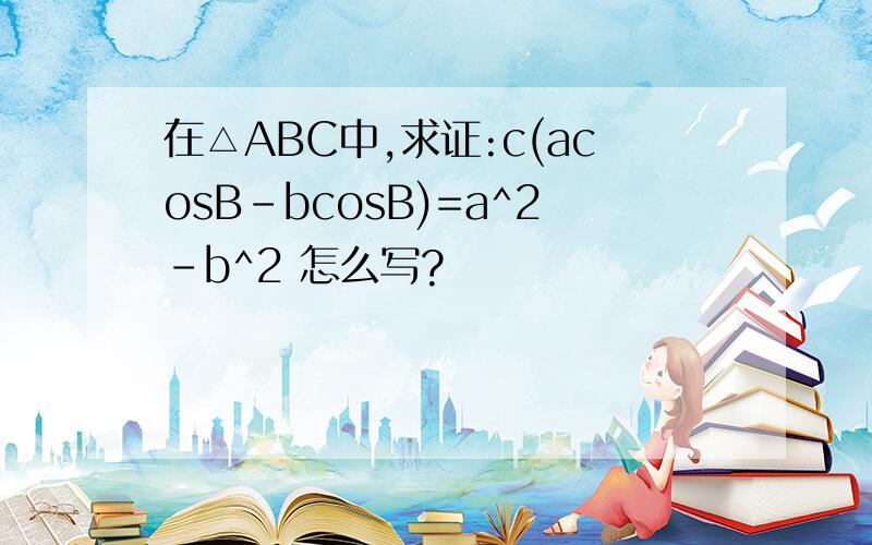 在△ABC中,求证:c(acosB-bcosB)=a^2-b^2 怎么写?
