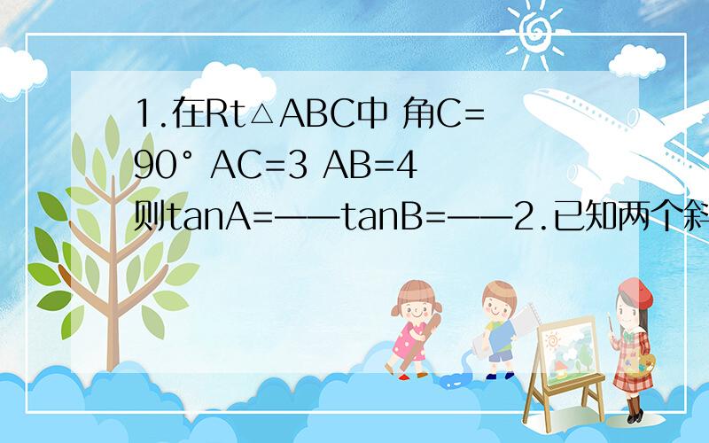 1.在Rt△ABC中 角C=90° AC=3 AB=4 则tanA=——tanB=——2.已知两个斜坡 斜坡a倾角为α 斜坡b的倾角为β 且知斜坡a较斜坡b陡 则比较大小：tanα——tanβ3.在Rt△ABC中 角C=90° AB=6 BC=2 则sinA=——4.在Rt△ABC