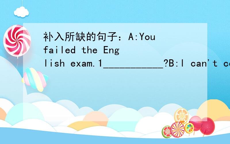 补入所缺的句子：A:You failed the English exam.1___________?B:l can't concentrate on study