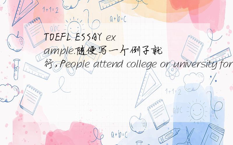 TOEFL ESSAY example.随便写一个例子就行,People attend college or university for many different reasons (for example,new experiences,career preparation,increased knowledge).Why do you think people attend college or university?Use specific reas