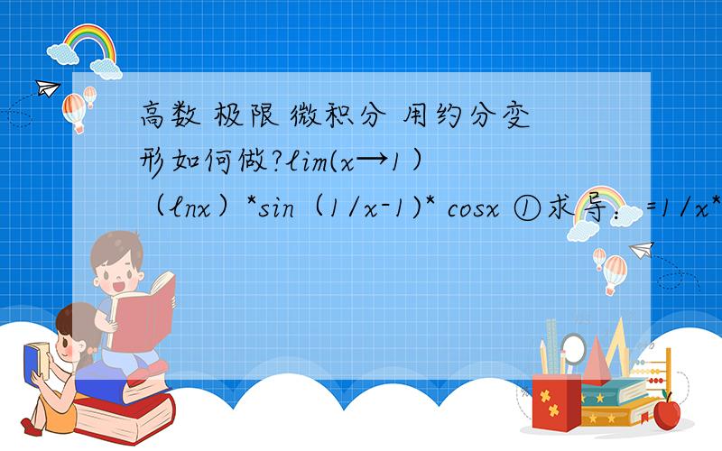 高数 极限 微积分 用约分变形如何做?lim(x→1） （lnx）*sin（1/x-1)* cosx ①求导：=1/x* cos(1/x-1)*-sinx =1*1*0=0② 约分变形=.①求导：=1/x* cos(1/（x-1）)*-sinx =1*0* -sin1 //其中这里分母x-1=0了 我这样不对