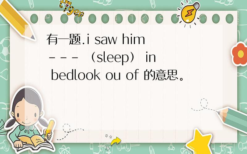 有一题.i saw him --- （sleep） in bedlook ou of 的意思。