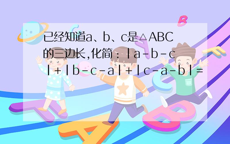 已经知道a、b、c是△ABC的三边长,化简：|a-b-c|+|b-c-a|+|c-a-b|=