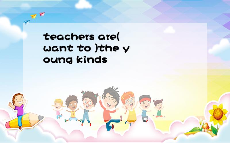 teachers are( want to )the young kinds