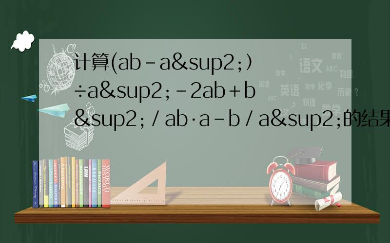 计算(ab-a²）÷a²－2ab＋b²／ab·a－b／a²的结果是?