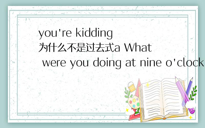 you're kidding为什么不是过去式a What were you doing at nine o'clock last Sunday morning?b I was sleeping .How about you a I was do homework .b you're kidding